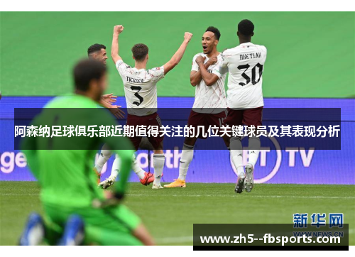 阿森纳足球俱乐部近期值得关注的几位关键球员及其表现分析