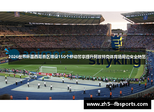 2026世界杯墨西哥赛区增设150个移动警亭提升阿兹特克体育场周边安全防范